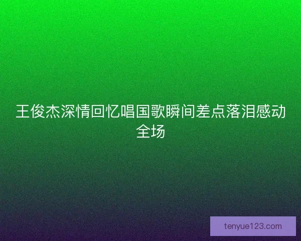 王俊杰深情回忆唱国歌瞬间差点落泪感动全场