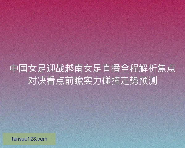中国女足迎战越南女足直播全程解析焦点对决看点前瞻实力碰撞走势预测