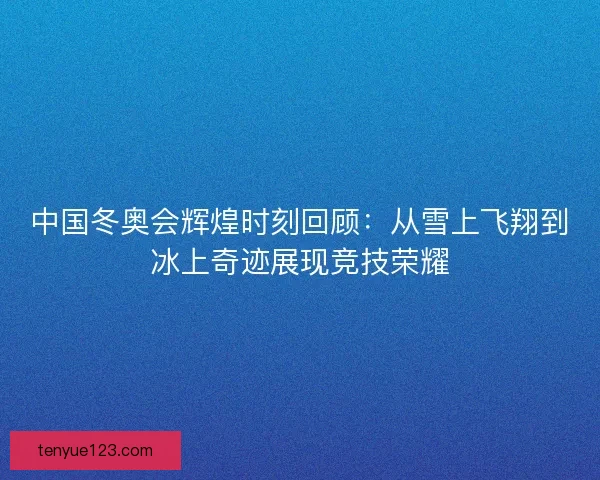 中国冬奥会辉煌时刻回顾：从雪上飞翔到冰上奇迹展现竞技荣耀