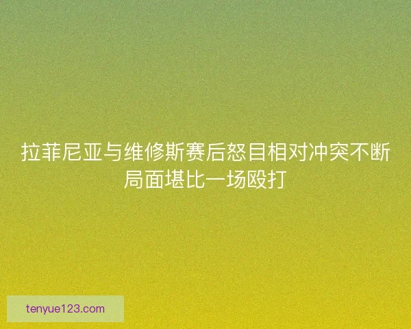 拉菲尼亚与维修斯赛后怒目相对冲突不断局面堪比一场殴打