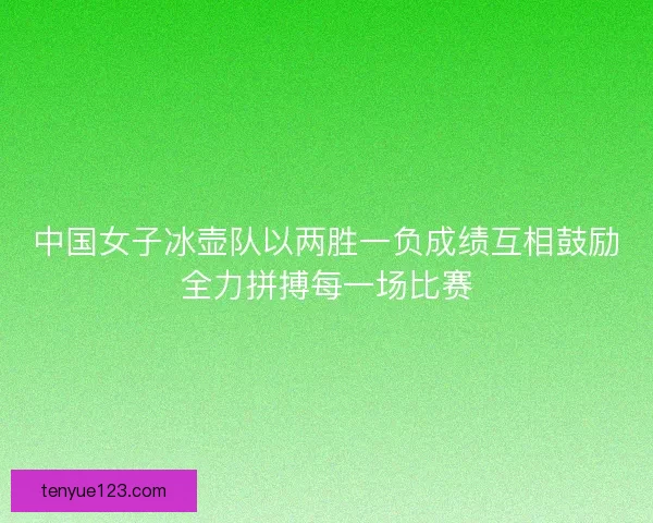 中国女子冰壶队以两胜一负成绩互相鼓励全力拼搏每一场比赛