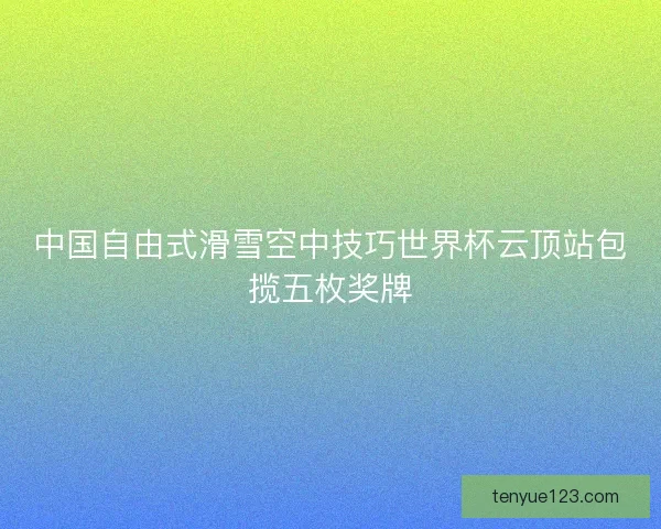 中国自由式滑雪空中技巧世界杯云顶站包揽五枚奖牌